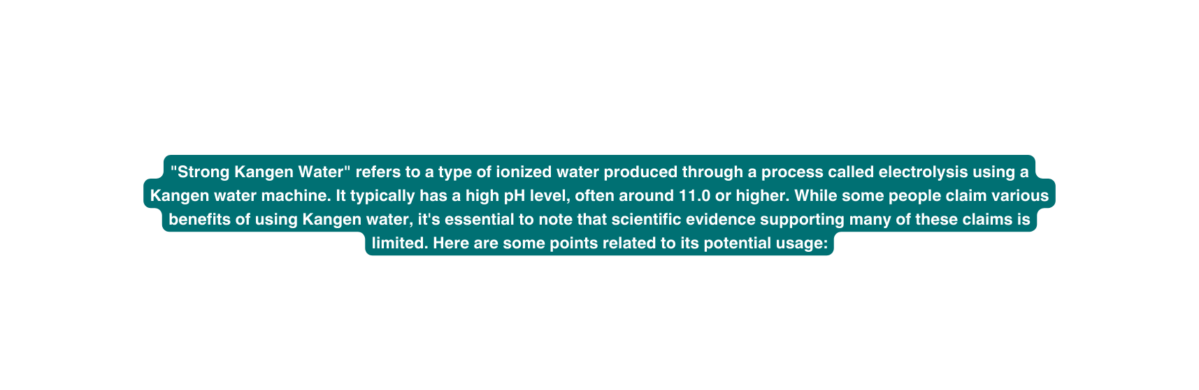 Strong Kangen Water refers to a type of ionized water produced through a process called electrolysis using a Kangen water machine It typically has a high pH level often around 11 0 or higher While some people claim various benefits of using Kangen water it s essential to note that scientific evidence supporting many of these claims is limited Here are some points related to its potential usage
